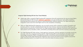 Integrate Flight Booking API Into Your Travel Website
 FlightsLogic offers a powerful flight booking API integration that will revolutionize the way you book flights.
By incorporating our API into your website or application, you can provide your users with a seamless
booking experience without the hassle of switching between different platforms. Our flight booking API
integration covers from the initial flight search to the completion of booking.
 With our Flight Booking API integration, you can easily connect with a maximum number of travelers and
business partners. You will undoubtedly generate the most revenue, improve operational efficiency, and
boost business productivity. Furthermore, our flight booking system integrates seamlessly with well-known
GDS systems such as Amadeus, Sabre, and Galileo, providing clients with real-time inventory and pricing.
 Our Flight Booking API helps airlines, travel agencies, businesses, and tour operators to provide round-trip,
one-way, multi-city, and group booking options. Flight booking APIs are the backbone of modern travel
technology companies (TMCs), empowering seamless connectivity and functionality within the travel
industry. We provide Flight Booking API Integration that connects all airline service suppliers around the
globe, allowing travelers to compare the costs and airline deals of various services.
 