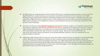  At FlightsLogic, we understand the pivotal role these APIs play in enabling travel businesses to access real-time
flight information, conduct bookings, and provide a streamlined experience to their customers. Our Flight
Booking APIs are sophisticated tools that seamlessly integrate with existing systems, providing access to a vast
repository of flight data from multiple sources. Travel companies can use our APIs to provide comprehensive
flight search, booking, and management solutions, enhancing their services and remaining competitive in the
dynamic travel landscape.
 Our team can help you with XML/API integration services with multiple suppliers on the global market. We can
also help you implement XML API functionality for your portal, allowing you to expand your business. With our
Flight Booking API Integration, travel agencies can enjoy the benefits of robust technology, real-time updates,
and customizable features that cater to diverse customer needs. We strive to provide APIs that not
only meet, but exceed industry standards, ensuring dependability, efficiency, and user satisfaction for our
clients and their customers.
 FlightsLogic Flight Booking APIs are dynamic tools that enable travel businesses to provide comprehensive flight
search, booking, and management solutions to their customers while maintaining reliability, speed, and
accuracy in retrieving and presenting flight information. Our flight booking API will assist your travel business in
increasing revenue by automating the flight ticket booking process and reducing time and effort.Our APIs are
highly functional and equipped with the latest tools and technologies. As the top flight booking API provider, we
guarantee the best and most satisfying services.
 