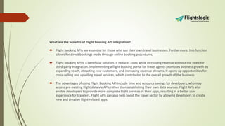 What are the benefits of Flight booking API integration?
 Flight booking APIs are essential for those who run their own travel businesses. Furthermore, this function
allows for direct bookings made through online booking procedures.
 Flight booking API is a beneficial solution. It reduces costs while increasing revenue without the need for
third-party integration. Implementing a flight booking portal for travel agents promotes business growth by
expanding reach, attracting new customers, and increasing revenue streams. It opens up opportunities for
cross-selling and upselling travel services, which contributes to the overall growth of the business.
 The advantages of using Flight Booking API include time and resource savings for developers, who may
access pre-existing flight data via APIs rather than establishing their own data sources. Flight APIs also
enable developers to provide more complete flight services in their apps, resulting in a better user
experience for travelers. Flight APIs can also help boost the travel sector by allowing developers to create
new and creative flight-related apps.
 