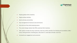  Displays global airline inventory
 Single window interface.
 Quick and easy connectivity.
 Easy management of revenues and commissions
 Fast and error-free online booking system.
 The custom design solution lets OTAs customize their inventory.
 Filter options include one-way, round-trip, multi-city, airfare calendar, live ticketing and cancellation, SMS /
Email, ticket generation, boarding pass, web check-in, travel date reminder, and more.
 Increased user engagement and conversion
 