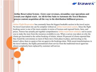 Airline Reservation System - Grow your revenues, streamline your operations and
extend your digital reach . An All-In-One Suite to Automate the Travel Business
process content acquisition all the way to the distribution fulfilment process .
Online Flight Reservation has constantly been the biggest bookable section in the travel sector.
No travel reservation site can be complete without an airline reservation system. Since the flight
booking sector is one of the most complex in terms of licenses and regional limits, fares, and
prices, Trawex has actually put together comprehensive airline reservation solutions suit to assist
you to make the most from the resources available to you. When a survey was taken on why the
clients got fascinated to the online booking of tickets, almost 50 percent of clients reported that
they found the convenience as most of them move from place to place, and traveling so far,
doesn’t allow them to equip or hire an agent to the bookings done. With recent transformations in
the travel industry, the highly personalized client service from the traditional travel agent has
almost completely been replaced by customer self-service
 