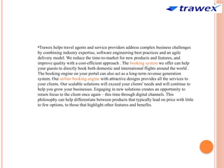 •Trawex helps travel agents and service providers address complex business challenges
by combining industry expertise, software engineering best practices and an agile
delivery model. We reduce the time-to-market for new products and features, and
improve quality with a cost-efficient approach . The booking system we offer can help
your guests to directly book both domestic and international flights around the world .
The booking engine on your portal can also act as a long-term revenue generation
system. Our airline booking engine with attractive designs provides all the services to
your clients. Our scalable solutions will exceed your clients' needs and will continue to
help you grow your businesses. Engaging in new solutions creates an opportunity to
return focus to the client once again – this time through digital channels. This
philosophy can help differentiate between products that typically lead on price with little
to few options, to those that highlight other features and benefits.
 