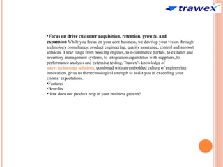 •Focus on drive customer acquisition, retention, growth, and
expansion While you focus on your core business, we develop your vision through
technology consultancy, product engineering, quality assurance, control and support
services. These range from booking engines, to e-commerce portals, to extranet and
inventory management systems, to integration capabilities with suppliers, to
performance analysis and extensive testing. Trawex’s knowledge of
travel technology solutions, combined with an embedded culture of engineering
innovation, gives us the technological strength to assist you in exceeding your
clients’ expectations.
•Features
•Benefits
•How does our product help in your business growth?
 