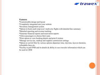 Features
•Customizable design and layout
•Completely integrated into your website
•Inventory management system
•Option to book multi stop-over/ multi-city flights with detailed fare summary
•Detailed reporting and revenue tracking
•Generate financial reports and reservation reports
•Allow passengers to choose their seats
•Print option to view booking details and print E-tickets
•Manage service tax, markup and supplier commission settings
•Option to sort & filter by various options departure time, trip time, layover duration,
refundable fares etc.
•Facility to pull PNR and its details & ability to save traveler information which can
be used in CRM
 
