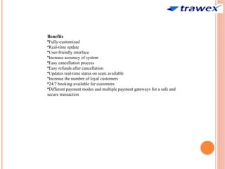 Benefits
•Fully-customized
•Real-time update
•User-friendly interface
•Increase accuracy of system
•Easy cancellation process
•Easy refunds after cancellation
•Updates real-time status on seats available
•Increase the number of loyal customers
•24/7 booking available for customers
•Different payment modes and multiple payment gateways for a safe and
secure transaction
 