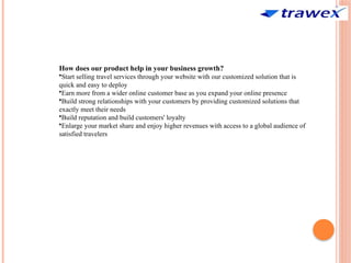 How does our product help in your business growth?
•Start selling travel services through your website with our customized solution that is
quick and easy to deploy
•Earn more from a wider online customer base as you expand your online presence
•Build strong relationships with your customers by providing customized solutions that
exactly meet their needs
•Build reputation and build customers' loyalty
•Enlarge your market share and enjoy higher revenues with access to a global audience of
satisfied travelers
 
