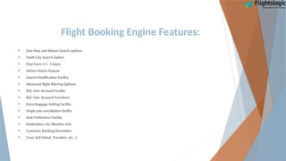 Flight Booking Engine Features:
 One-Way and Return Search options
 Multi-City Search Option
 Flexi Fares (+/- 3 days)
 Airline Matrix Feature
 Search Modification Facility
 Advanced flight filtering Options
 B2C User Account Facility
 B2C User Account Functions
 Extra Baggage Adding Facility
 Single pax cancellation facility
 Seat Preference Facility
 Destination city Weather Info
 Customer Booking Reminders
 Cross Sell (Hotel, Transfers, etc…)
 