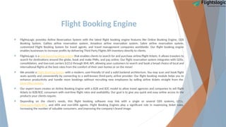 Flight Booking Engine
 FlightsLogic provides Airline Reservation System with the latest flight booking engine features like Online Booking Engine, GDS
Booking System, Galileo airline reservation system, Amadeus airline reservation system, Sabre airline reservation system,
customized Flight Booking System for travel agents, and travel management companies worldwide. Our flight booking engine
enables businesses to increase profits by delivering Third Party Flights API inventory directly to clients.
 FlightsLogic is a web-based booking system that enables clients to search for and purchase airline/flight tickets. It allows travelers to
search for destinations around the globe, book and make PNRs, and pay online. Our flight reservation system integrates with GDSs,
consolidators, and low-cost carriers (LCCs) through XML API, allowing your customers to search and book a broad choice of local and
international flights at the best rates from the comfort of their own homes or on the move!
 We provide a Flight Booking System with a modern, user-friendly UI and a solid backend architecture. You may scan and book flight
seats quickly and conveniently by connecting to a well-known third-party airline provider. Our flight booking module helps you to
enhance productivity and handle more bookings without recruiting new employees by selling airline tickets straight from the
back-office system.
 Our expert team creates an Airline Booking Engine with a B2B and B2C model to allow travel agencies and companies to sell flight
tickets to B2B/B2C consumers with real-time flight rates and availability. Our goal is to give you quick and easy online access to the
products your clients require.
 Depending on the client's needs, this flight booking software may link with a single or several GDS systems, LCCs,
third-party flight APIs, and IATA and non-IATA agents. Flight Booking Engines play a significant role in maximizing ticket sales,
increasing the number of valuable consumers, and improving the company's brand image.
 