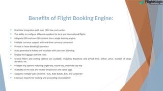 Benefits of Flight Booking Engine:
 Real-time integration with over 130+ low-cost carriers
 The ability to configure different suppliers for local and international flights
 Integrate GDS and non-GDS content into a single booking engine.
 Multiple currency support with real-time currency conversion
 Provide a Faster Booking Experience
 Auto-generated e-tickets and vouchers with your own branding
 Display the luggage and fare rules.
 Several filters and sorting options are available, including departure and arrival time, airline, price, number of stops,
duration, etc.
 Multiple trip options including single-trip, round-trip, and multi-city trip
 Available on the web and mobile (responsive and native app)
 Supports multiple sales channels - B2C, B2B, B2B2C, B2E, and Corporate
 Extensive reports for tracking and accounting reconciliation
 