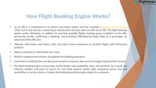 How Flight Booking Engine Works?
 An air IBE is a component of an airline reservation system and the complete passenger service system
(PSS), but it may also be a stand-alone module that connects with any ARS via an API. The flight booking
system works effectively. In addition to scanning available flights meeting query conditions in the ARS,
processing results, confirming a booking, and providing PNR/itinerary/ticket data to a passenger, an
advanced airline IBE also:
 Interacts with hotels, bed banks, GDS, and other travel companies to combine flights with third-party
products
 Allows customers to select their own seats
 Delivers supplemental services throughout the booking procedure
 Customizes a booking flow and discounts based on customer data and encourages frequent flyer services.
 The flight booking engine incorporates airline tickets, seat availability, time, and schedule. As a result, the
software enables end-users to search for and book airplane tickets after comparing prices and seat
availability on various routes. It makes the booking procedure quite simple for customers.
 