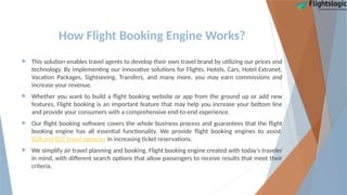 How Flight Booking Engine Works?
 This solution enables travel agents to develop their own travel brand by utilizing our prices and
technology. By implementing our innovative solutions for Flights, Hotels, Cars, Hotel Extranet,
Vacation Packages, Sightseeing, Transfers, and many more, you may earn commissions and
increase your revenue.
 Whether you want to build a flight booking website or app from the ground up or add new
features, Flight booking is an important feature that may help you increase your bottom line
and provide your consumers with a comprehensive end-to-end experience.
 Our flight booking software covers the whole business process and guarantees that the flight
booking engine has all essential functionality. We provide flight booking engines to assist
B2B and B2C travel agencies in increasing ticket reservations.
 We simplify air travel planning and booking. Flight booking engine created with today's traveler
in mind, with different search options that allow passengers to receive results that meet their
criteria.
 