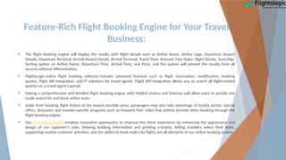 Feature-Rich Flight Booking Engine for Your Travel
Business:
 The flight booking engine will display the results with flight details such as Airline Name, Airline Logo, Departure Airport
Details, Departure Terminal, Arrival Airport Details, Arrival Terminal, Travel Time, Amount, Fare Rules, Flight Details, Seat Map,
Sorting option on Airline Name, Departure Time, Arrival Time, and Price, and the system will present the results from all
sources without differentiation.
 FlightsLogic online flight booking software includes advanced features such as flight reservation, modification, booking
quotes, flight API integration, and IT solutions for travel agents. Flight API integration allows you to search all flight-related
queries on a travel agent's portal.
 Having a comprehensive and detailed flight booking engine with helpful choices and features will allow users to quickly and
easily search for and book airline seats.
 Aside from booking flight tickets at the lowest possible price, passengers may also take advantage of loyalty points, special
offers, discounts, and traveler-specific programs such as frequent flyer miles that airlines provide when booking through the
flight booking engine.
 Our Air Booking Engine employs innovative approaches to improve the client experience by enhancing the appearance and
design of our customer's sites. Viewing booking information and printing e-tickets, letting travelers select their seats,
supporting routine customer activities, and the ability to book multi-city flights are all elements of our airline booking system.
 