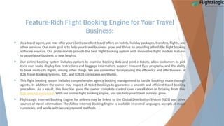 Feature-Rich Flight Booking Engine for Your Travel
Business:
 As a travel agent, you may offer your clients excellent travel offers on hotels, holiday packages, transfers, flights, and
other services. Our main goal is to help your travel business grow and thrive by providing affordable flight booking
software services. Our professionals provide the best flight booking system with innovative flight module features
to propel your business to new heights.
 Our airline booking system includes options to examine booking data and print e-tickets, allow customers to pick
their own seats, display fare restrictions and baggage information, support frequent flyer programs, and the ability
to book multi-city flights, among other things. We are committed to improving the efficiency and effectiveness of
B2B Travel Booking Systems, B2C, and B2B2B corporates worldwide.
 This flight booking system includes comprehensive agency booking management to handle bookings made through
agents. In addition, the owner may inspect all ticket bookings to guarantee a smooth and efficient travel booking
procedure. As a result, this function gives the owner complete control over cancellation or booking from this
B2B online travel portal. With our online flight booking engine, you can help your travel business grow.
 FlightsLogic Internet Booking Engine for airlines may be linked to the Global Distribution System (GDS) and other
sources of travel information. The Airline Internet Booking Engine is available in several languages, accepts all major
currencies, and works with secure payment methods.
 