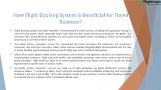 How Flight Booking System Is Beneficial for Travel
Business?
 Flight Booking System has been essential in streamlining the entire process of selling their products through a
current travel portal, which eventually helps both B2B and B2C travel businesses throughout the globe. Our
company offers comprehensive solutions for your travel reservation needs, including an online Air Reservation
System and a Travel Reservation System.
 The online airline reservation system has streamlined the entire procedure for individuals and businesses.
Customers may easily purchase their tickets online and use multiple integrated flight search options with the help
of online booking engine software to find a specific flight they wish to book for themselves.
 Airline Reservation System offers online reservations and inventory management solutions on travel websites,
including flight schedules, flight rates, fare tariffs, seat availability, passenger reservations, and records of airline
ticket purchases. Flight Booking Engine is an online booking system that allows customers to search and book
flight tickets for specific seats on various routes.
 Technically, airline reservation systems are made up of data exchanges via global distribution systems like
Amadeus, Galileo / Travelport, or Sabre, which integrate worldwide airline availability and pricing information and
distribute it via web services APIs / XMLs. We integrate simple-to-use modules in online airline booking software
to make the site rich in features that immediately attract users.
 
