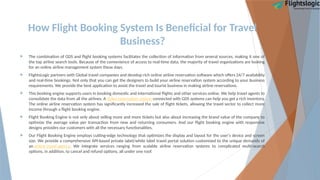 How Flight Booking System Is Beneficial for Travel
Business?
 The combination of GDS and flight booking systems facilitates the collection of information from several sources, making it one of
the top airline search tools. Because of the convenience of access to real-time data, the majority of travel organizations are looking
for an online airline management system these days.
 FlightsLogic partners with Global travel companies and develop rich online airline reservation software which offers 24/7 availability
and real-time bookings. Not only that you can get the designers to build your airline reservation system according to your business
requirements. We provide the best application to assist the travel and tourist business in making airline reservations.
 This booking engine supports users in booking domestic and international flights and other services online. We help travel agents to
consolidate the data from all the airlines. A ticket reservation system connected with GDS systems can help you get a rich inventory.
The online airline reservation system has significantly increased the sale of flight tickets, allowing the travel sector to collect more
income through a flight booking engine.
 Flight Booking Engine is not only about selling more and more tickets but also about increasing the brand value of the company to
optimize the average value per transaction from new and returning consumers. And our flight booking engine with responsive
designs provides our customers with all the necessary functionalities.
 Our Flight Booking Engine employs cutting-edge technology that optimizes the display and layout for the user's device and screen
size. We provide a comprehensive API-based private label/white label travel portal solution customized to the unique demands of
an online travel agency. We integrate services ranging from scalable airline reservation systems to complicated multi-search
options, in addition, to cancel and refund options, all under one roof.
 