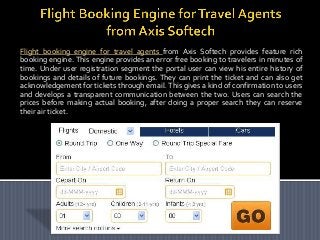 Flight booking engine for travel agents from Axis Softech provides feature rich
booking engine. This engine provides an error free booking to travelers in minutes of
time. Under user registration segment the portal user can view his entire history of
bookings and details of future bookings. They can print the ticket and can also get
acknowledgement for tickets through email. This gives a kind of confirmation to users
and develops a transparent communication between the two. Users can search the
prices before making actual booking, after doing a proper search they can reserve
their air ticket.

 