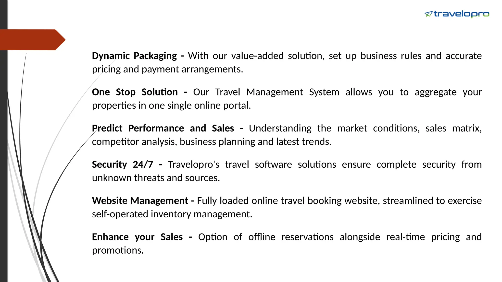 Dynamic Packaging - With our value-added solution, set up business rules and accurate
pricing and payment arrangements.
One Stop Solution - Our Travel Management System allows you to aggregate your
properties in one single online portal.
Predict Performance and Sales - Understanding the market conditions, sales matrix,
competitor analysis, business planning and latest trends.
Security 24/7 - Travelopro's travel software solutions ensure complete security from
unknown threats and sources.
Website Management - Fully loaded online travel booking website, streamlined to exercise
self-operated inventory management.
Enhance your Sales - Option of offline reservations alongside real-time pricing and
promotions.
 