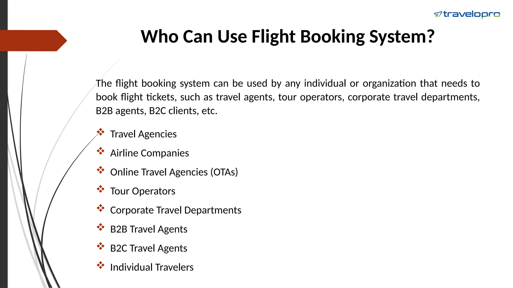 Who Can Use Flight Booking System?
The flight booking system can be used by any individual or organization that needs to
book flight tickets, such as travel agents, tour operators, corporate travel departments,
B2B agents, B2C clients, etc.
 Travel Agencies
 Airline Companies
 Online Travel Agencies (OTAs)
 Tour Operators
 Corporate Travel Departments
 B2B Travel Agents
 B2C Travel Agents
 Individual Travelers
 