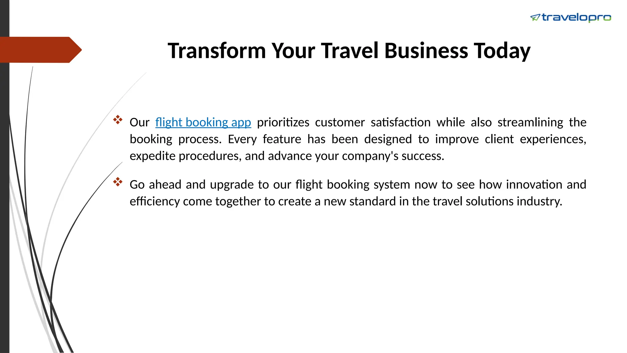 Transform Your Travel Business Today
 Our flight booking app prioritizes customer satisfaction while also streamlining the
booking process. Every feature has been designed to improve client experiences,
expedite procedures, and advance your company's success.
 Go ahead and upgrade to our flight booking system now to see how innovation and
efficiency come together to create a new standard in the travel solutions industry.
 