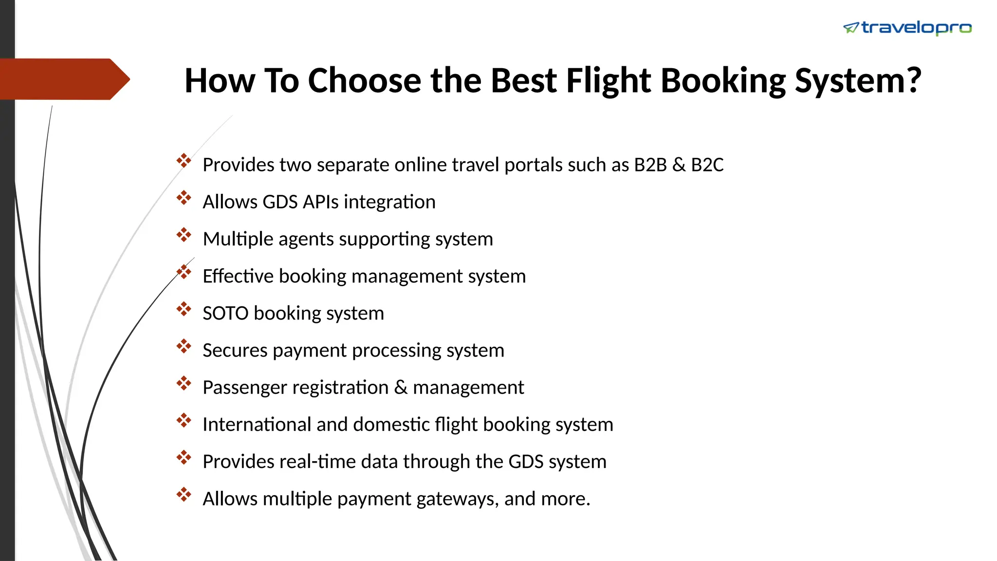 How To Choose the Best Flight Booking System?
 Provides two separate online travel portals such as B2B & B2C
 Allows GDS APIs integration
 Multiple agents supporting system
 Effective booking management system
 SOTO booking system
 Secures payment processing system
 Passenger registration & management
 International and domestic flight booking system
 Provides real-time data through the GDS system
 Allows multiple payment gateways, and more.
 