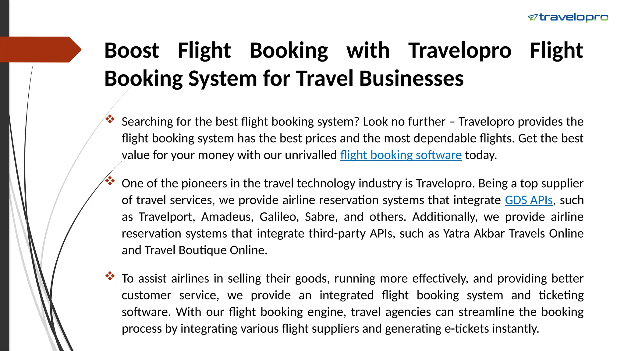 Boost Flight Booking with Travelopro Flight
Booking System for Travel Businesses
 Searching for the best flight booking system? Look no further – Travelopro provides the
flight booking system has the best prices and the most dependable flights. Get the best
value for your money with our unrivalled flight booking software today.
 One of the pioneers in the travel technology industry is Travelopro. Being a top supplier
of travel services, we provide airline reservation systems that integrate GDS APIs, such
as Travelport, Amadeus, Galileo, Sabre, and others. Additionally, we provide airline
reservation systems that integrate third-party APIs, such as Yatra Akbar Travels Online
and Travel Boutique Online.
 To assist airlines in selling their goods, running more effectively, and providing better
customer service, we provide an integrated flight booking system and ticketing
software. With our flight booking engine, travel agencies can streamline the booking
process by integrating various flight suppliers and generating e-tickets instantly.
 