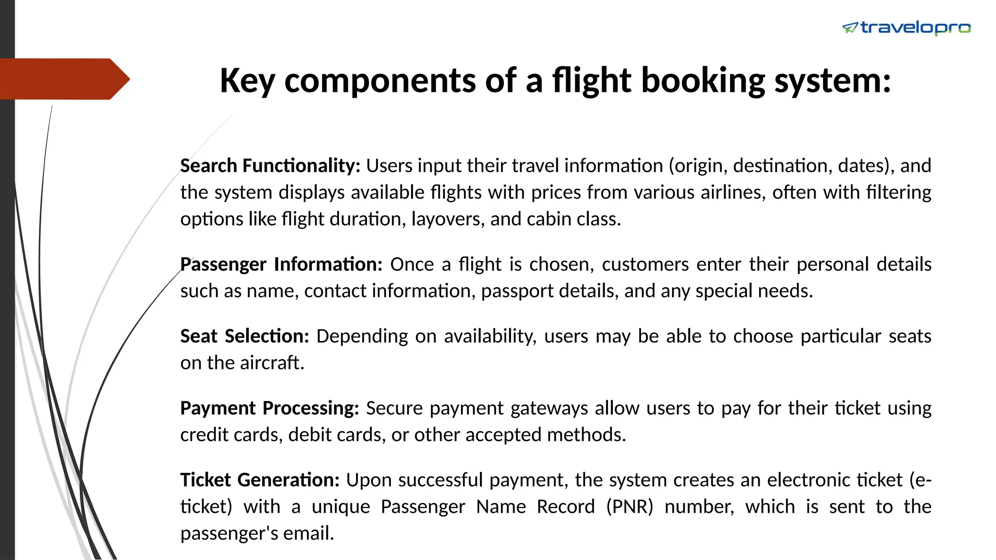 Key components of a flight booking system:
Search Functionality: Users input their travel information (origin, destination, dates), and
the system displays available flights with prices from various airlines, often with filtering
options like flight duration, layovers, and cabin class.
Passenger Information: Once a flight is chosen, customers enter their personal details
such as name, contact information, passport details, and any special needs.
Seat Selection: Depending on availability, users may be able to choose particular seats
on the aircraft.
Payment Processing: Secure payment gateways allow users to pay for their ticket using
credit cards, debit cards, or other accepted methods.
Ticket Generation: Upon successful payment, the system creates an electronic ticket (e-
ticket) with a unique Passenger Name Record (PNR) number, which is sent to the
passenger's email.
 