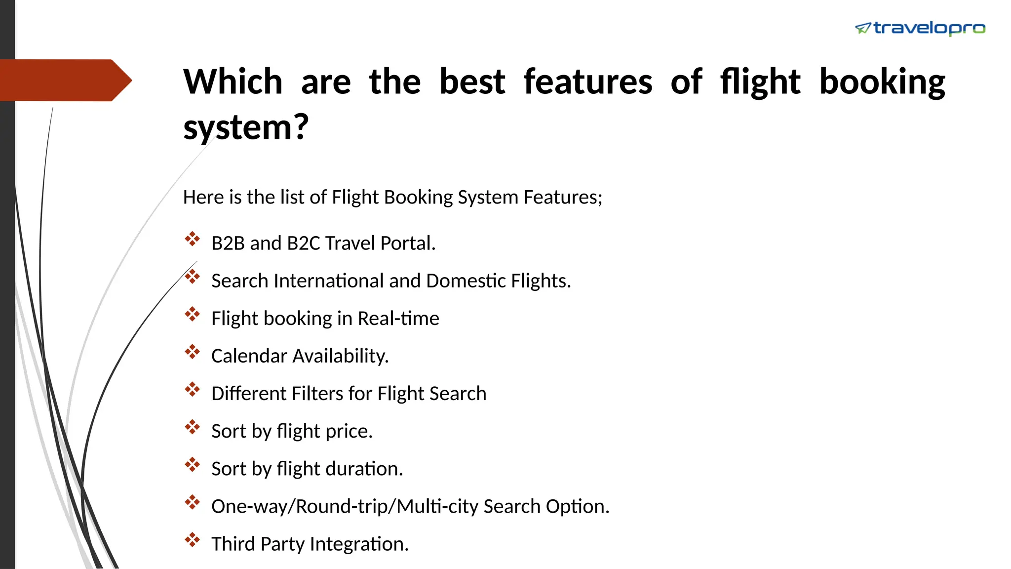 Which are the best features of flight booking
system?
Here is the list of Flight Booking System Features;
 B2B and B2C Travel Portal.
 Search International and Domestic Flights.
 Flight booking in Real-time
 Calendar Availability.
 Different Filters for Flight Search
 Sort by flight price.
 Sort by flight duration.
 One-way/Round-trip/Multi-city Search Option.
 Third Party Integration.
 