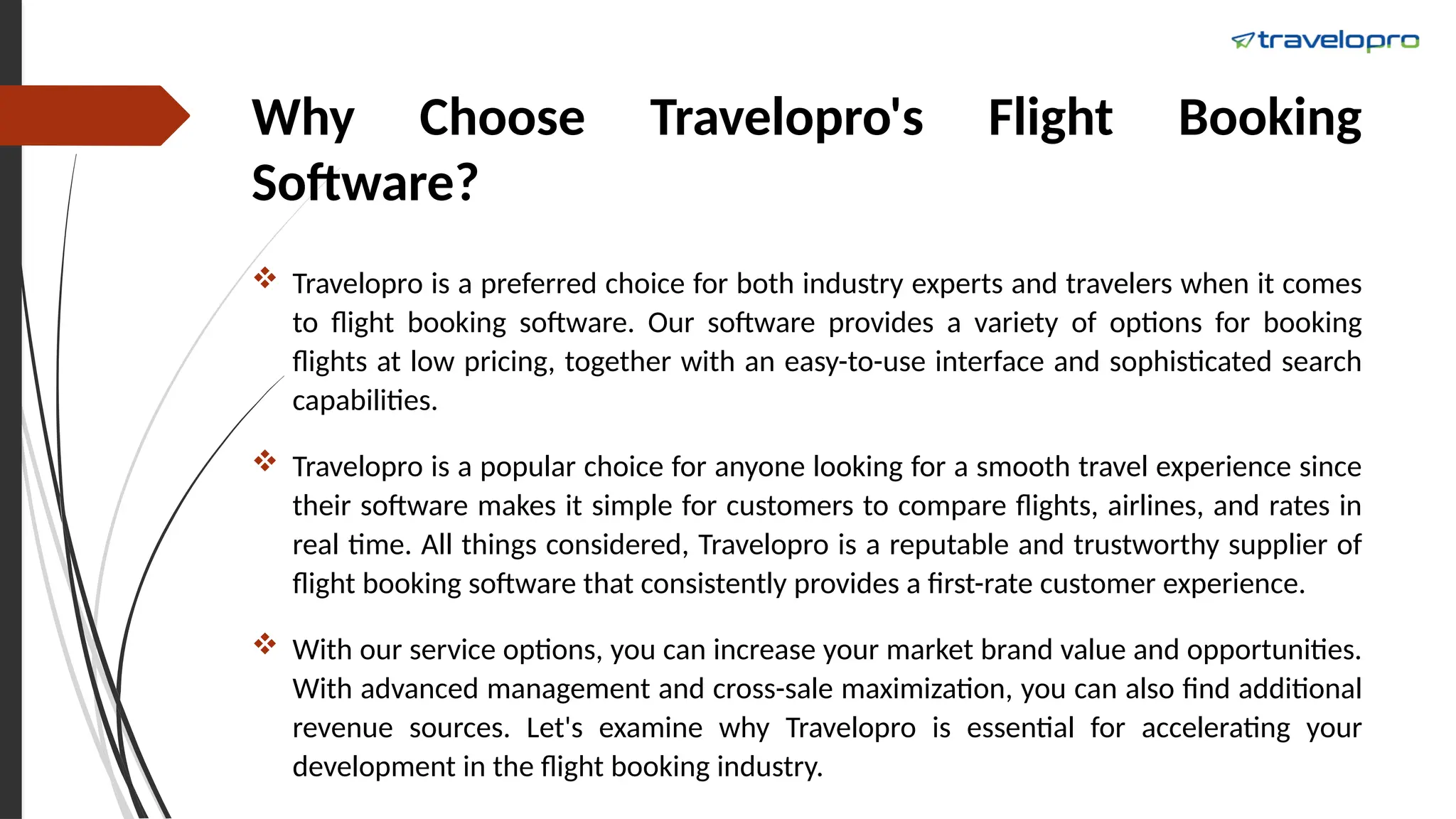 Why Choose Travelopro's Flight Booking
Software?
 Travelopro is a preferred choice for both industry experts and travelers when it comes
to flight booking software. Our software provides a variety of options for booking
flights at low pricing, together with an easy-to-use interface and sophisticated search
capabilities.
 Travelopro is a popular choice for anyone looking for a smooth travel experience since
their software makes it simple for customers to compare flights, airlines, and rates in
real time. All things considered, Travelopro is a reputable and trustworthy supplier of
flight booking software that consistently provides a first-rate customer experience.
 With our service options, you can increase your market brand value and opportunities.
With advanced management and cross-sale maximization, you can also find additional
revenue sources. Let's examine why Travelopro is essential for accelerating your
development in the flight booking industry.
 