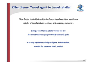 Killer theme: Travel agent to travel retailer
Flight Centre Limited is transitioning from a travel agent to a world class
retailer of travel products to leisure and corporate customers
Being a world class retailer means we are
the brand/business people identify with and go to
It is very different to being an agent, a middle man,
a dealer for someone else’s productf p
16
 