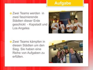  Zwei Teams werden in
zwei faszinierende
Städten dieser Erde
geschickt - Kapstadt und
Los Angeles
 Zwei Teams kämpfen in
diesen Städten um den
Sieg. Sie haben eine
Reihe von Aufgaben zu
erfüllen.
Aufgabe
 