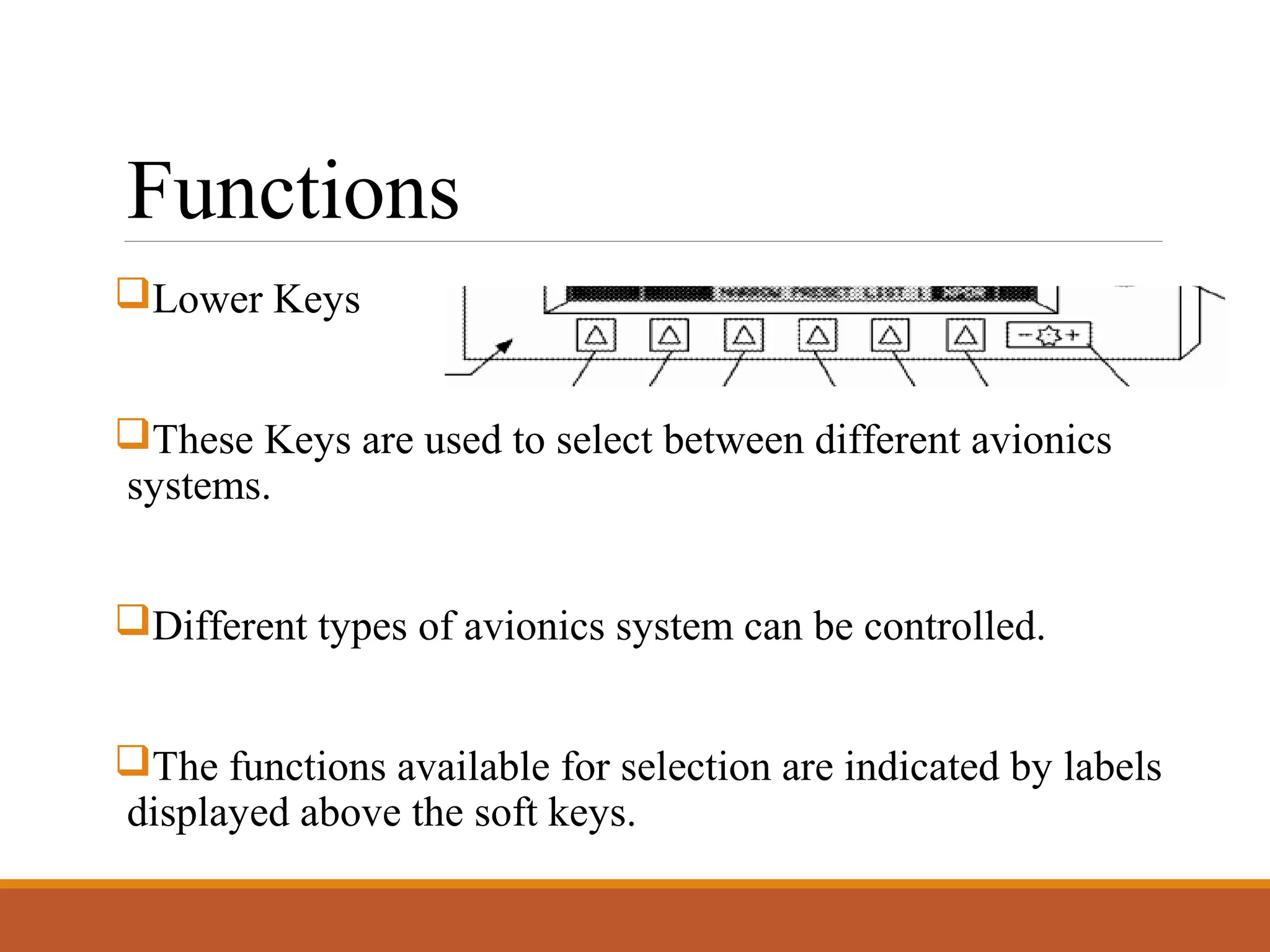 Functions
Lower Keys
These Keys are used to select between different avionics
systems.
Different types of avionics system can be controlled.
The functions available for selection are indicated by labels
displayed above the soft keys.
 