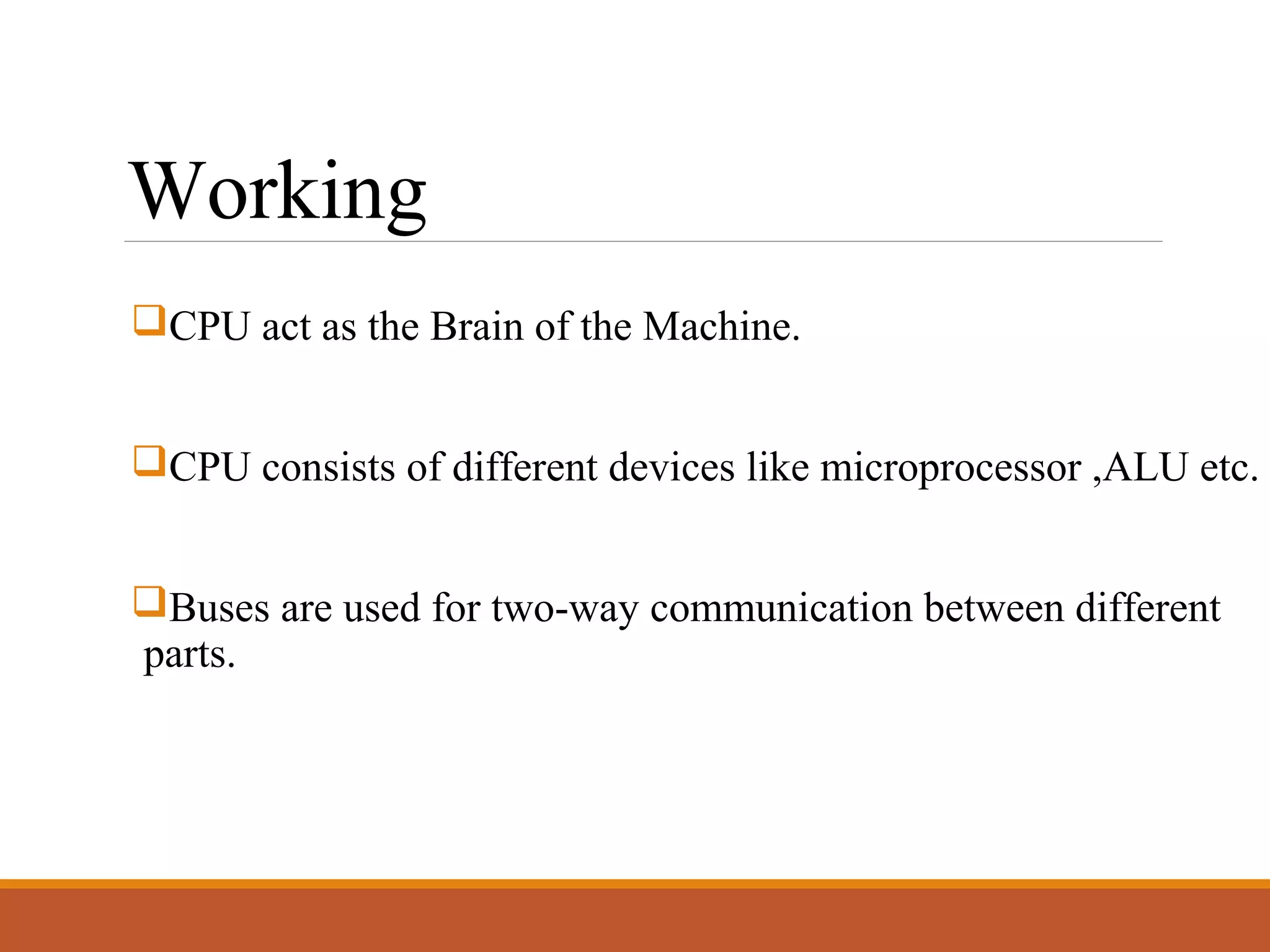 Working
CPU act as the Brain of the Machine.
CPU consists of different devices like microprocessor ,ALU etc.
Buses are used for two-way communication between different
parts.
 