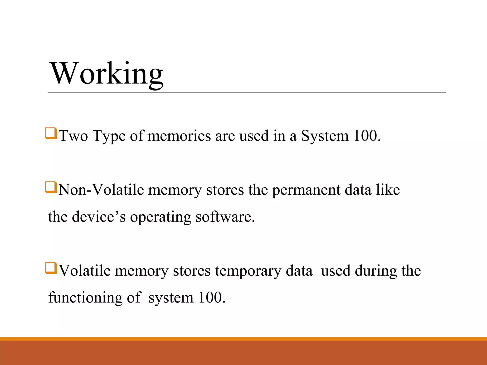 Working
Two Type of memories are used in a System 100.
Non-Volatile memory stores the permanent data like
the device’s operating software.
Volatile memory stores temporary data used during the
functioning of system 100.
 