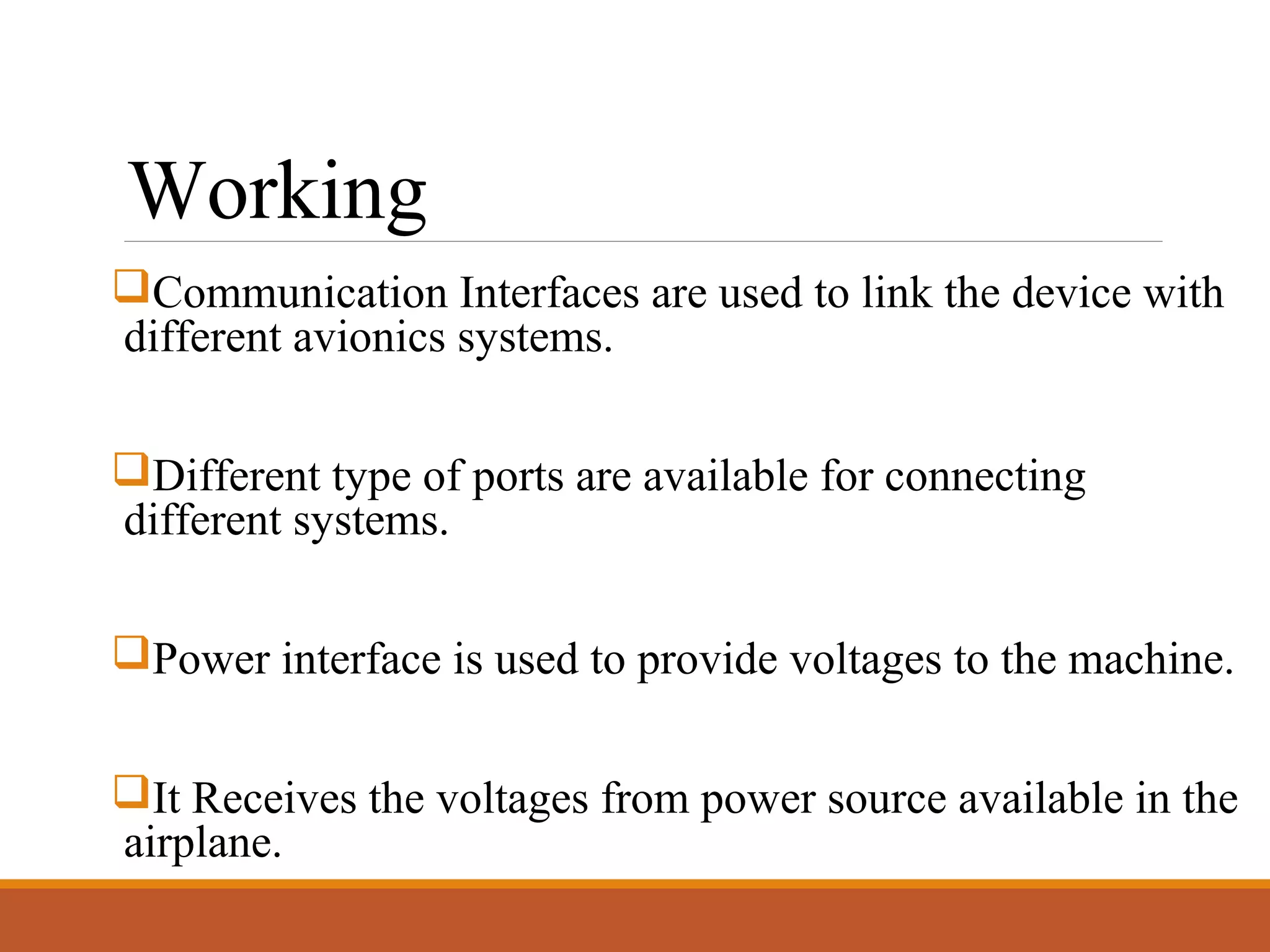Working
Communication Interfaces are used to link the device with
different avionics systems.
Different type of ports are available for connecting
different systems.
Power interface is used to provide voltages to the machine.
It Receives the voltages from power source available in the
airplane.
 