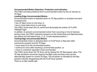 Uncommanded Motion Detection, Protection and Indication
The FSEU provides protection from uncommanded motion by the LE devices or
TE flaps.
Leading Edge Uncommanded Motion
Uncommanded motion is detected when no TE flap position or autoslat command
is present and:
• two LE flaps move on one wing, or
• two or more slats move on one wing.
The FSEU shuts down the LE control and illuminates the amber LE FLAPS
TRANSIT light.
In addition, to prevent uncommanded motion from occurring on the LE devices
during cruise, the FSEU maintains pressure on the retract lines and depressurizes
the extend and full extend lines. ( L.E. Cruise depressurisation.)
Trailing Edge Uncommanded Motion
Uncommanded motion is detected when no FLAP lever or flap load relief
command is present and the TE flaps:
• move away from the commanded position
• continue to move after reaching a commanded position, or
• move in a direction opposite to that commanded.
The FSEU shuts down the TE drive unit by closing the TE flap bypass valve. The
TE flap shutdown cannot be reset by the flight crew and they must use the
alternate flap system to control TE flaps. The shutdown is indicated by the flap
position indicator disagreeing with the FLAP lever position.
There is no flap needle split.
 