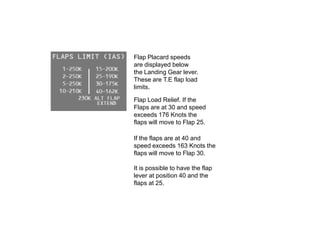 Flap Placard speeds
are displayed below
the Landing Gear lever.
These are T.E flap load
limits.
Flap Load Relief. If the
Flaps are at 30 and speed
exceeds 176 Knots the
flaps will move to Flap 25.
If the flaps are at 40 and
speed exceeds 163 Knots the
flaps will move to Flap 30.
It is possible to have the flap
lever at position 40 and the
flaps at 25.
 