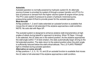 Autoslats
Autoslat operation is normally powered by hydraulic system B. An alternate
source of power is provided by system A through a power transfer unit (PTU) if a
loss of pressure is sensed from the higher volume system B engine driven pump.
The PTU uses system A pressure to power a hydraulic motorized pump,
pressurizing system B fluid to provide power for the autoslat operation.
Most Aircraft
At flap positions 1, 2 and 5 slats extended an autoslat function is available that
moves the LE slats to full extended if the airplane approaches a stall condition.
NOTE: No auto slat with flaps UP.
The autoslat system is designed to enhance airplane stall characteristics at high
angles of attack during takeoff or approach to landing. When TE flaps 1 through
5 are selected, the LE slats are in the extend position. As the airplane approaches
the stall angle (within 1⁰ of stick shaker), the slats automatically begin driving to the
full extended position. The slats return to the extend position when the pitch angle
is sufficiently reduced below the stall critical attitude. The L.E FLAPS TRANSIT
light is inhibited during autoslat operation.
Alternative on some aircraft.
At flap positions 1, 2, 5, 10, 15, and 25 an autoslat function is available that moves
the LE slats to full extended if the airplane approaches a stall condition.
 