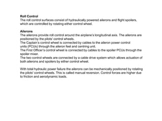 Roll Control
The roll control surfaces consist of hydraulically powered ailerons and flight spoilers,
which are controlled by rotating either control wheel.
Ailerons
The ailerons provide roll control around the airplane’s longitudinal axis. The ailerons are
positioned by the pilots' control wheels.
The Captain’s control wheel is connected by cables to the aileron power control
units (PCUs) through the aileron feel and centring unit.
The First Officer’s control wheel is connected by cables to the spoiler PCUs through the
spoiler mixer.
The two control wheels are connected by a cable drive system which allows actuation of
both ailerons and spoilers by either control wheel.
With total hydraulic power failure the ailerons can be mechanically positioned by rotating
the pilots' control wheels. This is called manual reversion. Control forces are higher due
to friction and aerodynamic loads.
 