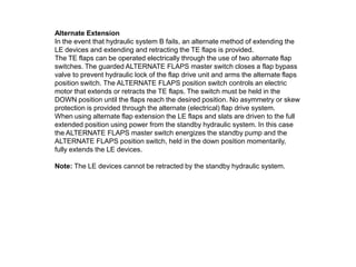 Alternate Extension
In the event that hydraulic system B fails, an alternate method of extending the
LE devices and extending and retracting the TE flaps is provided.
The TE flaps can be operated electrically through the use of two alternate flap
switches. The guarded ALTERNATE FLAPS master switch closes a flap bypass
valve to prevent hydraulic lock of the flap drive unit and arms the alternate flaps
position switch. The ALTERNATE FLAPS position switch controls an electric
motor that extends or retracts the TE flaps. The switch must be held in the
DOWN position until the flaps reach the desired position. No asymmetry or skew
protection is provided through the alternate (electrical) flap drive system.
When using alternate flap extension the LE flaps and slats are driven to the full
extended position using power from the standby hydraulic system. In this case
the ALTERNATE FLAPS master switch energizes the standby pump and the
ALTERNATE FLAPS position switch, held in the down position momentarily,
fully extends the LE devices.
Note: The LE devices cannot be retracted by the standby hydraulic system.
 
