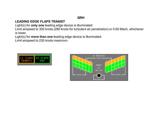 QRH
LEADING EDGE FLAPS TRANSIT
Light(s) for only one leading edge device is illuminated:
Limit airspeed to 300 knots (280 knots for turbulent air penetration) or 0.65 Mach, whichever
is lower.
Light(s) for more than one leading edge device is illuminated:
Limit airspeed to 230 knots maximum.
 