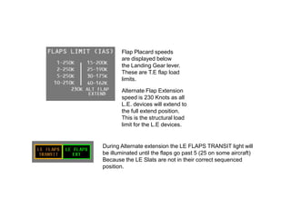 Flap Placard speeds
are displayed below
the Landing Gear lever.
These are T.E flap load
limits.
Alternate Flap Extension
speed is 230 Knots as all
L.E. devices will extend to
the full extend position.
This is the structural load
limit for the L.E devices.
During Alternate extension the LE FLAPS TRANSIT light will
be illuminated until the flaps go past 5 (25 on some aircraft)
Because the LE Slats are not in their correct sequenced
position.
 