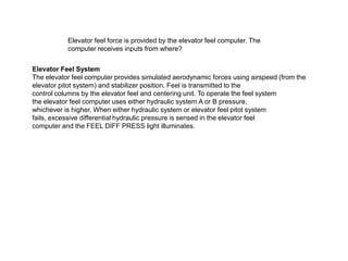 Elevator feel force is provided by the elevator feel computer. The
computer receives inputs from where?
Elevator Feel System
The elevator feel computer provides simulated aerodynamic forces using airspeed (from the
elevator pitot system) and stabilizer position. Feel is transmitted to the
control columns by the elevator feel and centering unit. To operate the feel system
the elevator feel computer uses either hydraulic system A or B pressure,
whichever is higher. When either hydraulic system or elevator feel pitot system
fails, excessive differential hydraulic pressure is sensed in the elevator feel
computer and the FEEL DIFF PRESS light illuminates.
 