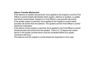 Aileron Transfer Mechanism
If the ailerons or spoilers are jammed, force applied to the Captain’s and the First
Officer’s control wheels will identify which system, ailerons or spoilers, is usable
and which control wheel, Captain’s or First Officer’s, can provide roll control.
If the spoiler system is jammed, force applied to the Captain’s control wheel
provides roll control from the ailerons. The spoilers and the First Officer’s control
wheel are inoperative.
If the aileron control system is jammed, force applied to the First Officer’s control
wheel provides roll control from the spoilers. There is a 12 degree lost motion
device in the spoiler controls which must be exceeded before any spoiler
movement will occur.
The ailerons and the Captain’s control wheel are inoperative in this case.
 
