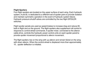 Flight Spoilers
Four flight spoilers are located on the upper surface of each wing. Each hydraulic
system, A and B, is dedicated to a different set of spoiler pairs to provide isolation
and maintain symmetric operation in the event of hydraulic system failure.
Hydraulic pressure shutoff valves are controlled by the two flight SPOILER
switches.
Flight spoiler panels are used as speed brakes to increase drag and reduce lift,
both in flight and on the ground. The flight spoilers also supplement roll control in
response to control wheel commands. A spoiler mixer, connected to the aileron
cable-drive, controls the hydraulic power control units on each spoiler panel to
provide spoiler movement proportional to aileron movement.
The flight spoilers rise on the wing with up aileron and remain faired on the wing
with down aileron. When the control wheel is displaced more than approximately
10 , spoiler deflection is initiated.
 