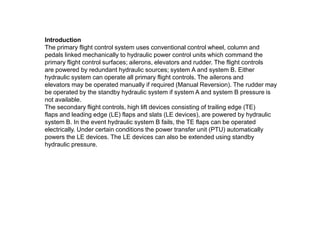 Introduction
The primary flight control system uses conventional control wheel, column and
pedals linked mechanically to hydraulic power control units which command the
primary flight control surfaces; ailerons, elevators and rudder. The flight controls
are powered by redundant hydraulic sources; system A and system B. Either
hydraulic system can operate all primary flight controls. The ailerons and
elevators may be operated manually if required (Manual Reversion). The rudder may
be operated by the standby hydraulic system if system A and system B pressure is
not available.
The secondary flight controls, high lift devices consisting of trailing edge (TE)
flaps and leading edge (LE) flaps and slats (LE devices), are powered by hydraulic
system B. In the event hydraulic system B fails, the TE flaps can be operated
electrically. Under certain conditions the power transfer unit (PTU) automatically
powers the LE devices. The LE devices can also be extended using standby
hydraulic pressure.
 