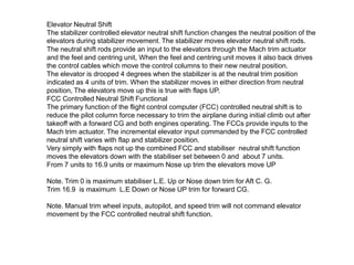 Elevator Neutral Shift
The stabilizer controlled elevator neutral shift function changes the neutral position of the
elevators during stabilizer movement. The stabilizer moves elevator neutral shift rods.
The neutral shift rods provide an input to the elevators through the Mach trim actuator
and the feel and centring unit, When the feel and centring unit moves it also back drives
the control cables which move the control columns to their new neutral position.
The elevator is drooped 4 degrees when the stabilizer is at the neutral trim position
indicated as 4 units of trim. When the stabilizer moves in either direction from neutral
position, The elevators move up this is true with flaps UP.
FCC Controlled Neutral Shift Functional
The primary function of the flight control computer (FCC) controlled neutral shift is to
reduce the pilot column force necessary to trim the airplane during initial climb out after
takeoff with a forward CG and both engines operating. The FCCs provide inputs to the
Mach trim actuator. The incremental elevator input commanded by the FCC controlled
neutral shift varies with flap and stabilizer position.
Very simply with flaps not up the combined FCC and stabiliser neutral shift function
moves the elevators down with the stabiliser set between 0 and about 7 units.
From 7 units to 16.9 units or maximum Nose up trim the elevators move UP
Note. Trim 0 is maximum stabiliser L.E. Up or Nose down trim for Aft C. G.
Trim 16.9 is maximum L.E Down or Nose UP trim for forward CG.
Note. Manual trim wheel inputs, autopilot, and speed trim will not command elevator
movement by the FCC controlled neutral shift function.
 