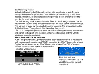Stall Warning System
Natural stall warning (buffet) usually occurs at a speed prior to stall. In some
configurations the margin between stall and natural stall warning is less than
desired. Therefore, an artificial stall warning device, a stick shaker, is used to
provide the required warning.
The stall warning “stick shaker” consists of two eccentric weight motors, one on
each control column. They are designed to alert the pilots before a stall develops.
The warning is given by vibrating both control columns. The system is armed in
flight at all times. The system is deactivated on the ground.
The SMYD computers provide outputs for all stall warning to include stick shaker
and signals to the pitch limit indicator and airspeed displays and the GPWS
windshear detection and alert.
STALL WARNING TEST Switches
Push – on ground with AC power available: each test switch tests its respective
stall management yaw damper (SMYD) computer. No.1 SMYD computer shakes
Captain’s control column, No.2 SMYD computer shakes First Officer’s control
column. Vibrations can be felt on both columns
• inhibited while airborne.
AFT OVERHEAD PANEL
Pitch limit indicator.
Displayed Flaps Not up and
variable based on current
conditions
 