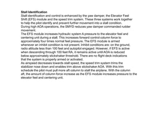 Stall Identification
Stall identification and control is enhanced by the yaw damper, the Elevator Feel
Shift (EFS) module and the speed trim system. These three systems work together
to help the pilot identify and prevent further movement into a stall condition.
During high AOA operations, the SMYD reduces yaw damper commanded rudder
movement.
The EFS module increases hydraulic system A pressure to the elevator feel and
centering unit during a stall. This increases forward control column force to
approximately four times normal feel pressure. The EFS module is armed
whenever an inhibit condition is not present. Inhibit conditions are: on the ground,
radio altitude less than 100 feet and autopilot engaged. However, if EFS is active
when descending through 100 feet RA, it remains active until AOA is reduced
below approximately stickshaker threshold. There are no flight deck indications
that the system is properly armed or activated.
As airspeed decreases towards stall speed, the speed trim system trims the
stabilizer nose down and enables trim above stickshaker AOA. With this trim
schedule the pilot must pull more aft column to stall the airplane. With the column
aft, the amount of column force increase as the EFS module increases pressure to the
elevator feel and centering unit.
 