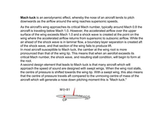 Mach tuck is an aerodynamic effect, whereby the nose of an aircraft tends to pitch
downwards as the airflow around the wing reaches supersonic speeds.
As the aircraft's wing approaches its critical Mach number, typically around Mach 0.8 the
aircraft is traveling below Mach 1.0. However, the accelerated airflow over the upper
surface of the wing exceeds Mach 1.0 and a shock wave is created at the point on the
wing where the accelerated airflow returns from supersonic to subsonic airflow. While the
air ahead of the shock wave is in laminar flow, a boundary layer separation is created aft
of the shock wave, and that section of the wing fails to produce lift.
In most aircraft susceptible to Mach tuck, the camber at the wing root is more
pronounced than that of the wing tip. This means that when an aerofoil exceeds its
critical Mach number, the shock wave, and resulting stall condition, will begin to form at
the root.
A second design element that leads to Mach tuck is that many aircraft which will
approach the speed of sound are designed with swept wings. When the wing root stalls,
the centre of pressure is shifted towards the wing tip. With a swept wing, this also means
that the centre of pressure travels aft compared to the unmoving centre of mass of the
aircraft which will generate a nose down pitching moment this is “Mach tuck."
 