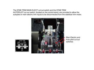 The STAB TRIM MAIN ELECT cut out switch and the STAB TRIM
AUTOPILOT cut out switch, located on the control stand, are provided to allow the
autopilot or main electric trim inputs to be disconnected from the stabilizer trim motor.
Main Electric and
Auto pilot cut out
switches
 